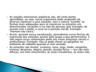    As reações emocionais orgânicas são, até certo ponto,
    aprendidas, ou seja, nosso organismo pode responder de
    diversas maneiras a uma situação, mas a cultura ―escolhe‖ as
    formas mais adequadas para se expressar as emoções em
    determinadas situações e/ou tipo de pessoas (por exemplo, de
    acordo com a idade, o sexo ou a posição social). Exemplo:
    ―Homem não chora.‖
   Assim, durante nossa socialização, aprendemos essas formas de
    expressão das emoções aceitas pelo grupo a que pertencemos. E
    não seguir essas convenções pode nos trazer prejuízos sociais e
    profissionais. Exemplo: não se pode chorar ou gargalhar no
    ambiente de trabalho quando se tem vontade.
   As emoções são muitas: surpresa, raiva, nojo, medo, vergonha,
    tristeza, desprezo, alegria, paixão, atração física — ora são mais
    difusas, ora mais conscientes; às vezes encobertas, às vezes não.
 