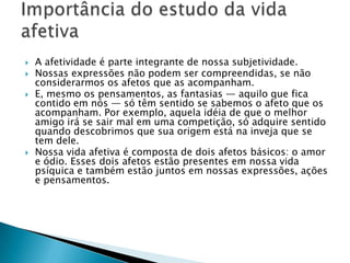    A afetividade é parte integrante de nossa subjetividade.
   Nossas expressões não podem ser compreendidas, se não
    considerarmos os afetos que as acompanham.
   E, mesmo os pensamentos, as fantasias — aquilo que fica
    contido em nós — só têm sentido se sabemos o afeto que os
    acompanham. Por exemplo, aquela idéia de que o melhor
    amigo irá se sair mal em uma competição, só adquire sentido
    quando descobrimos que sua origem está na inveja que se
    tem dele.
   Nossa vida afetiva é composta de dois afetos básicos: o amor
    e ódio. Esses dois afetos estão presentes em nossa vida
    psíquica e também estão juntos em nossas expressões, ações
    e pensamentos.
 