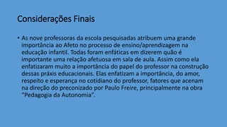 Considerações Finais
• As nove professoras da escola pesquisadas atribuem uma grande
importância ao Afeto no processo de ensino/aprendizagem na
educação infantil. Todas foram enfáticas em dizerem quão é
importante uma relação afetuosa em sala de aula. Assim como ela
enfatizaram muito a importância do papel do professor na construção
dessas práxis educacionais. Elas enfatizam a importância, do amor,
respeito e esperança no cotidiano do professor, fatores que acenam
na direção do preconizado por Paulo Freire, principalmente na obra
“Pedagogia da Autonomia”.
 
