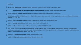 • Referências
•
• FREIRE, Paulo. Pedagogia da Autonomia: Saberes necessários a prática educativa. São Paulo: Paz e Terra, 2002.
•
• ________. A importância do Ato de Ler: em três artigos que se completam. São Paulo: Autores Associados. Cortez, 1989.
•
• FREIRE, João Batista. Educação de Corpo inteiro. Teoria e prática da educação Física. São Paulo. Scipione, 1997.
•
• FURIN, Mara Mone F. S., CASTORINO, Adriano e SELUCHINESK, Rosane. Leitura do mundo e leitura da palavra em Paulo Freire. Revista Humanidades e
Inovação. v. 6, n. 10, 2019.
•
• GADOTTI, Moacir. Boniteza de um sonho: ensinar-e-aprender com sentido. São Paulo: GRUBHAS, 2003.
•
• PIAGET, J. Psicologia da Inteligência. Rio de Janeiro: Editora Fundo de Cultura, 1979.
•
• PIAGET, Jean. Desenvolvimento e aprendizagem. Porto Alegre: UFRGS/FACED/DEBAS, 1995.
•
• SILVA, Ricardo Francelino As emoções e sentimentos na relação professor-aluno e sua importância para o processo de ensino e aprendizagem:
contribuições da teoria de Henri Wallon, Orientador: Rita Melissa Lepre, 2017. Dissertação (Mestrado em Psicologia) – Faculdade de Ciências e Letras
de Assis – Universidade Estadual Paulista. Assis, 162p, 2017.
•
• WALLON, H. A evolução psicológica da criança. Lisboa: Edições 70, 1968.
•
• WALLON, H.. Origens do pensamento na criança. São Paulo: Maneie 1989
 