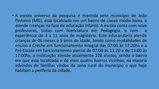 • A escola universo da pesquisa é mantida pelo município de João
Pinheiro (MG), está localizada em um bairro de classe média baixa, e
atende crianças na fase de educação infantil. A escola conta com nove
professoras, todas com licenciatura em Pedagogia, e com a
experiência de 3 a 11 anos de magistério. Este educandário atende
crianças de 06 meses a 5 anos de idade, tendo como modalidades de
ensino a Creche em funcionamento integral das 07:00 às 17:20hs e a
Pré-Escola em funcionamento parcial de 07:00 às 11:20 e de 13:00 às
17:00hs; a instituição atende atualmente 228 alunos, sendo o bairro
em que está localizada e de mais quatro bairros vizinhos, na maioria
advindos de famílias vindas da zona rural do município e que hoje
habitam a periferia da cidade.
 