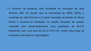 • O universo da pesquisa, está localizado no município de João
Pinheiro, MG. De acordo com as estimativas do (IBGE, 2016), o
município de João Pinheiro é o maior município do Estado de Minas
Gerais e encontra-se localizado na porção Noroeste do estado,
contando com aproximadamente uma população de 48.472
habitantes, com uma área de 10.727.471 km², tendo como base da
economia a pecuária e o agronegócio.
 
