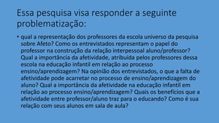 Essa pesquisa visa responder a seguinte
problematização:
• qual a representação dos professores da escola universo da pesquisa
sobre Afeto? Como os entrevistados representam o papel do
professor na construção da relação interpessoal aluno/professor?
Qual a importância da afetividade, atribuída pelos professores dessa
escola na educação infantil em relação ao processo
ensino/aprendizagem? Na opinião dos entrevistados, o que a falta de
afetividade pode acarretar no processo de ensino/aprendizagem do
aluno? Qual a importância da afetividade na educação infantil em
relação ao processo ensino/aprendizagem? Quais os benefícios que a
afetividade entre professor/aluno traz para o educando? Como é sua
relação com seus alunos em sala de aula?
 