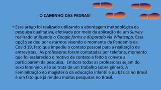 • Esse artigo foi realizado utilizando a abordagem metodológica da
pesquisa qualitativa, efetivada por meio da aplicação de um Survey
realizado utilizando o Google forms e disparado via Whatsapp. Essa
opção se deu por estarmos vivendo o momento da Pandemia da
Covid 19, fato que impediu o contato pessoal para a realização de
entrevistas. As professoras foram contatadas por telefone, momento
que foi esclarecido o motivo de contato e feito o convite a
participarem da pesquisa. Embora todas as professoras sejam do
sexo feminino, não se trata de um trabalho sobre gênero. A
Feminilização do magistério da educação infantil e ou básica no Brasil
é um fato que já rendeu muitas pesquisas no Brasil.
O CAMINHO DAS PEDRAS!
 