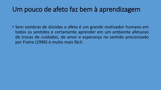 Um pouco de afeto faz bem à aprendizagem
• Sem sombras de dúvidas o afeto é um grande motivador humano em
todos os sentidos e certamente aprender em um ambiente afetuoso
de trocas de cuidados, de amor e esperança no sentido preconizado
por Freire (1996) é muito mais fácil.
 