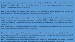O afeto e aquilo que nos afeta, experiências emocionais e a capacidade de dar e receber amor, carinho, respeito,
dedicação etc. A afetividade ao meu ver contribui bastante no ensino e aprendizagem, sendo uma postura que
facilita e estimula este processo. (Professor 1).
Afeto e um sentimento de carinho, amor, amizade. Esse sentimento e muito importante no processo de
aprendizagem, pois, para ensinar o professor tem amor o que faz. (Professor 2).
A definição da palavra afeto ao meu ver, são sentimentos ligados a expressão de carinho, amor que proporciona
segurança a pessoa que está sempre presente na sua convivência diária. A relação desse sentimento no processo
ensino aprendizagem, contribui positivamente no desenvolvimento educacional e aprendizagem da criança.
(Professor 4).
Afeto e uma forma de carinho e demonstração de amor. Se não houver amor no que fazemos a qualidade da
aprendizagem de nossos alunos não será boa. (Professor 7).
Afeto e um sentimento que anda lado a lado com o amor. Tal sentimento e de suma importância não só no
aprendizado mas para toda a vida, quando não há afeto, carinho, amor pelo que faz, não existe ensino favorável
afim de possibilitar novas aprendizagens. (Professor 8).
Afeto e um sentimento que movimenta não só a vida pessoal. O afeto esta intricadamente relacionado e ligado ao
processo ensino aprendizagem. Sem amor, seria impossível o desenvolvimento humano. (Professor 9).
 