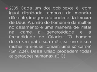    2335 Cada um dos dois sexos é, com
    igual dignidade, embora de maneira
    diferente, imagem do poder e da ternura
    de Deus. A união do homem e da mulher
    no casamento é uma maneira de imitar
    na carne a generosidade e a
    fecundidade do Criador: "O homem
    deixa seu pai e sua mãe, se une à sua
    mulher, e eles se tomam uma só carne"
    (Gn 2,24). Dessa união procedem todas
    as gerações humanas. (CIC)
 