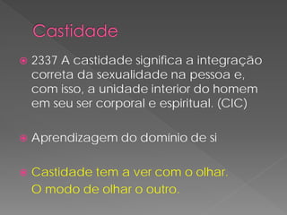    2337 A castidade significa a integração
    correta da sexualidade na pessoa e,
    com isso, a unidade interior do homem
    em seu ser corporal e espiritual. (CIC)

   Aprendizagem do domínio de si

   Castidade tem a ver com o olhar.
    O modo de olhar o outro.
 