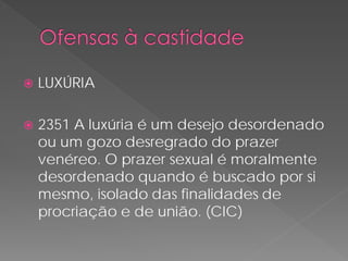    LUXÚRIA

   2351 A luxúria é um desejo desordenado
    ou um gozo desregrado do prazer
    venéreo. O prazer sexual é moralmente
    desordenado quando é buscado por si
    mesmo, isolado das finalidades de
    procriação e de união. (CIC)
 