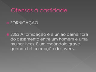    FORNICAÇÃO

   2353 A fornicação é a união carnal fora
    do casamento entre um homem e uma
    mulher livres. É um escândalo grave
    quando há corrupção de jovens.
 