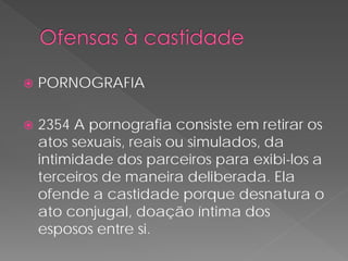    PORNOGRAFIA

   2354 A pornografia consiste em retirar os
    atos sexuais, reais ou simulados, da
    intimidade dos parceiros para exibi-los a
    terceiros de maneira deliberada. Ela
    ofende a castidade porque desnatura o
    ato conjugal, doação íntima dos
    esposos entre si.
 