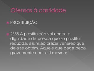    PROSTITUIÇÃO

   2355 A prostituição vai contra a
    dignidade da pessoa que se prostitui,
    reduzida, assim,ao prazer venéreo que
    dela se obtém. Aquele que paga peca
    gravemente contra si mesmo;
 