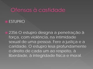    ESTUPRO

   2356 O estupro designa a penetração à
    força, com violência, na intimidade
    sexual de uma pessoa. Fere a justiça e a
    caridade. O estupro lesa profundamente
    o direito de cada um ao respeito, à
    liberdade, à integridade física e moral.
 