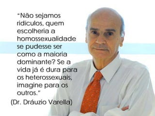 “Não sejamos
  ridículos, quem
  escolheria a
  homossexualidade
  se pudesse ser
  como a maioria
  dominante? Se a
  vida já é dura para
  os heterossexuais,
  imagine para os
  outros.”
(Dr. Dráuzio Varella)
 