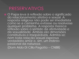    O Papa leva à reflexão sobre o significado
    do relacionamento afetivo e sexual. A
    resposta religiosa não pode ser imediatista
    como se a camisinha evitasse ou resolvesse
    qualquer problema. A resposta merece
    reflexão sobre o sentido da afetividade e
    da sexualidade. Ambas são dimensões
    constitutivas e inseparáveis. Admita-se:
    nem toda relação sexual expressa
    verdadeiro amor e, sim, um instinto
    passional da natureza.
    (Dom Aldo Di Cillo Pagotto – CNBB)
 