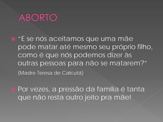    “E se nós aceitamos que uma mãe
    pode matar até mesmo seu próprio filho,
    como é que nós podemos dizer às
    outras pessoas para não se matarem?”
    (Madre Teresa de Calcutá)


   Por vezes, a pressão da família é tanta
    que não resta outro jeito pra mãe!
 