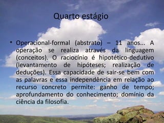 Quarto estágio
• Operacional-formal (abstrato) – 11 anos... A
operação se realiza através da linguagem
(conceitos). O raciocínio é hipotético-dedutivo
(levantamento de hipóteses; realização de
deduções). Essa capacidade de sair-se bem com
as palavras e essa independência em relação ao
recurso concreto permite: ganho de tempo;
aprofundamento do conhecimento; domínio da
ciência da filosofia.
 