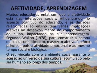 AFETIVIDADE, APRENDIZAGEM
Muitos educadores enfatizam que a afetividade
está nas interações sociais, influenciando no
aspecto cognitivo do educando, e as decisões
relacionadas ao ensino têm várias implicações
afetivas no desenvolvimento do comportamento
do aluno, impactando na sua aprendizagem.
Segundo Wallon (1978), para construir a pessoa
ou o seu conhecimento, o aspecto afetivo é o foco
principal, pois a atividade emocional é ao mesmo
tempo social e biológica.
O seu vínculo com o ambiente social garante o
acesso ao universo de sua cultura, acumulado pelo
ser humano ao longo dos tempos.
 