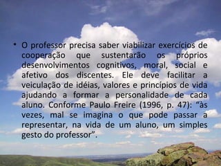 • O professor precisa saber viabilizar exercícios de
cooperação que sustentarão os próprios
desenvolvimentos cognitivos, moral, social e
afetivo dos discentes. Ele deve facilitar a
veiculação de idéias, valores e princípios de vida
ajudando a formar a personalidade de cada
aluno. Conforme Paulo Freire (1996, p. 47): “às
vezes, mal se imagina o que pode passar a
representar, na vida de um aluno, um simples
gesto do professor”.
 