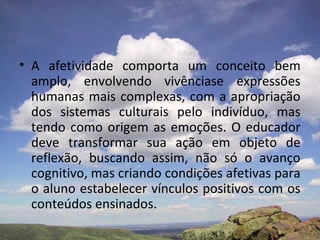 • A afetividade comporta um conceito bem
amplo, envolvendo vivênciase expressões
humanas mais complexas, com a apropriação
dos sistemas culturais pelo indivíduo, mas
tendo como origem as emoções. O educador
deve transformar sua ação em objeto de
reflexão, buscando assim, não só o avanço
cognitivo, mas criando condições afetivas para
o aluno estabelecer vínculos positivos com os
conteúdos ensinados.
 