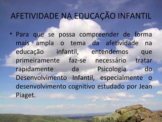 AFETIVIDADE NA EDUCAÇÃO INFANTIL
• Para que se possa compreender de forma
mais ampla o tema da afetividade na
educação infantil, entendemos que
primeiramente faz-se necessário tratar
rapidamente da Psicologia do
Desenvolvimento Infantil, especialmente o
desenvolvimento cognitivo estudado por Jean
Piaget.
 