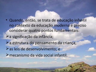 • Quando, então, se trata de educação infantil
no contexto da educação moderna é preciso
considerar quatro pontos fundamentais:
a significação da infância;
a estrutura do pensamento da criança;
as leis de desenvolvimento; e
mecanismo da vida social infantil.
 