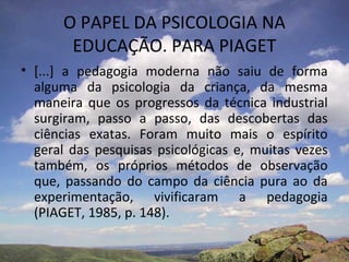 O PAPEL DA PSICOLOGIA NA
EDUCAÇÃO. PARA PIAGET
• [...] a pedagogia moderna não saiu de forma
alguma da psicologia da criança, da mesma
maneira que os progressos da técnica industrial
surgiram, passo a passo, das descobertas das
ciências exatas. Foram muito mais o espírito
geral das pesquisas psicológicas e, muitas vezes
também, os próprios métodos de observação
que, passando do campo da ciência pura ao da
experimentação, vivificaram a pedagogia
(PIAGET, 1985, p. 148).
 