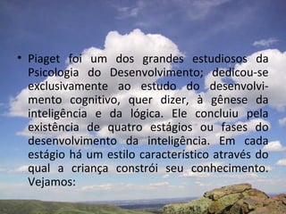 • Piaget foi um dos grandes estudiosos da
Psicologia do Desenvolvimento; dedicou-se
exclusivamente ao estudo do desenvolvi-
mento cognitivo, quer dizer, à gênese da
inteligência e da lógica. Ele concluiu pela
existência de quatro estágios ou fases do
desenvolvimento da inteligência. Em cada
estágio há um estilo característico através do
qual a criança constrói seu conhecimento.
Vejamos:
 