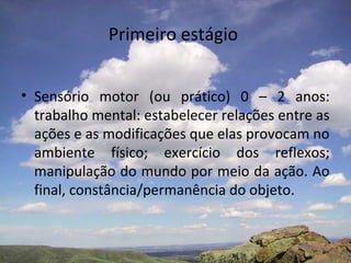 Primeiro estágio
• Sensório motor (ou prático) 0 – 2 anos:
trabalho mental: estabelecer relações entre as
ações e as modificações que elas provocam no
ambiente físico; exercício dos reflexos;
manipulação do mundo por meio da ação. Ao
final, constância/permanência do objeto.
 