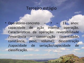Terceiro estágio
• Operatório-concreto – 7 – 11 anos:
capacidade de ação interna: operação.
Características da operação: reversibilidade
/invariância – conservação (quantidade,
constância, peso, volume); descentração
/capacidade de seriação/capacidade de
classificação.
 