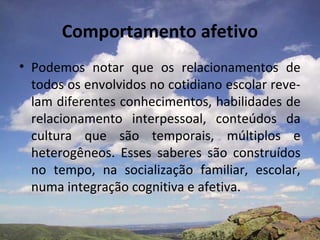 Comportamento afetivo
• Podemos notar que os relacionamentos de
  todos os envolvidos no cotidiano escolar reve-
  lam diferentes conhecimentos, habilidades de
  relacionamento interpessoal, conteúdos da
  cultura que são temporais, múltiplos e
  heterogêneos. Esses saberes são construídos
  no tempo, na socialização familiar, escolar,
  numa integração cognitiva e afetiva.
 