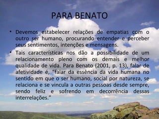 PARA BENATO
• Devemos estabelecer relações de empatias com o
  outro ser humano, procurando entender e perceber
  seus sentimentos, intenções e mensagens.
• Tais características nos dão a possibilidade de um
  relacionamento pleno com os demais e melhor
  qualidade de vida. Para Benato (2001, p. 13), falar de
  afetividade é, “falar da essência da vida humana no
  sentido em que o ser humano, social por natureza, se
  relaciona e se vincula a outras pessoas desde sempre,
  sendo feliz e sofrendo em decorrência dessas
  interrelações.”
 