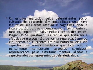 • Os estudos marcados pelos determinantes sócio-
  culturais do educando têm possibilitado uma nova
  leitura de suas áreas afetivas e cognitivas, onde a
  interpretação de que o pensamento e sentimento se
  fundem, impede a análise isolada destas dimensões.
  Piaget (1978) questionou as teorias que tratavam a
  afetividade e a cognição de forma separada. Segundo
  ele, apesar de diferentes em sua natureza, eles são
  aspectos inseparáveis. Destacou que toda ação e
  pensamento      comportam      aspectos     cognitivos,
  representados pelas estruturas mentais, aliados a
  aspectos afetivos representados pela afetividade.
 