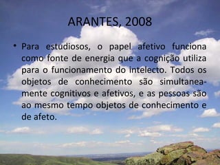 ARANTES, 2008
• Para estudiosos, o papel afetivo funciona
  como fonte de energia que a cognição utiliza
  para o funcionamento do intelecto. Todos os
  objetos de conhecimento são simultanea-
  mente cognitivos e afetivos, e as pessoas são
  ao mesmo tempo objetos de conhecimento e
  de afeto.
 