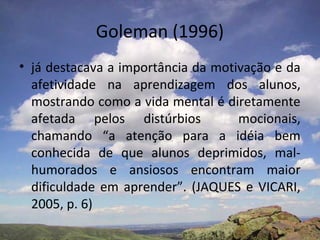 Goleman (1996)
• já destacava a importância da motivação e da
  afetividade na aprendizagem dos alunos,
  mostrando como a vida mental é diretamente
  afetada pelos distúrbios          mocionais,
  chamando “a atenção para a idéia bem
  conhecida de que alunos deprimidos, mal-
  humorados e ansiosos encontram maior
  dificuldade em aprender”. (JAQUES e VICARI,
  2005, p. 6)
 