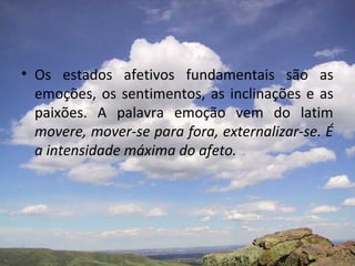• Os estados afetivos fundamentais são as
  emoções, os sentimentos, as inclinações e as
  paixões. A palavra emoção vem do latim
  movere, mover-se para fora, externalizar-se. É
  a intensidade máxima do afeto.
 