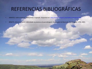 REFERENCIAS BIBLIOGRÁFICAS
•   ARANTES, Valéria Amorim. Afetividade e Cognição. Disponível em: http://www.hottopos.com/videtur23/valeria.htm.

•   BENATO, Adrianna Fabiani. Afetividade no processo de aprendizagem. Dissertação de Mestrado. Florianópolis: UFSC, 2001.
 