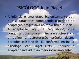 PSICÓLOGO Jean Piaget
• A infância é uma etapa biologicamente útil,
  que se caracteriza como sendo o período de
  adaptação progressiva ao meio físico e social.
  A adaptação, aqui, é “equilíbrio”, cuja
  conquista dura toda a infância e adolescência
  e define a estruturação própria destes
  períodos existenciais. E, conforme ensina o
  psicólogo Jean Piaget (1985), “educar é
  adaptar o indivíduo ao meio social ambiente”.
 