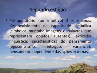 Segundo estágio
• Pré-operatório (ou intuitivo) 2 – 6 anos:
  desenvolvimento da capacidade simbólica
  (símbolos mentais: imagens e palavras que
  representam objetos ausentes); explosão
  lingüística; características do pensamento
  (egocentrismo,        intuição,   variância);
  pensamento dependente das ações externas.
 