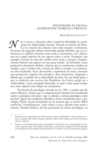 Afetividade na escola: alternativas teóricas e práticas

AFETIVIDADE NA ESCOLA:
ALTERNATIVAS TEÓRICAS E PRÁTICAS*
MÁRIO SÉRGIO VASCONCELOS**

ão é recente a discussão sobre o papel da afetividade na constituição da subjetividade humana. Inserida na história da filosofia, no contexto das relações entre razão emoção e sentimento,
foi motivo de aquecidos debates envolvendo grandes filósofos, que ora valorizavam os conflitos existentes entre razão e sentimentos, ora a dicotomia ou o papel superior de um aspecto sobre o outro. Eurípedes, por
exemplo, investia no tema do conflito entre razão e emoção e freqüentemente ilustrava esse aspecto em suas peças teatrais.1 Já Aristóteles, numa
perspectiva claramente dualista, reiterava que os sentimentos residem no
coração e que o cérebro tem a missão de esfriar o coração e os sentimentos nele localizados. Kant, destacando a supremacia da razão, construiu
uma perspectiva negativa das emoções e dos sentimentos, chegando a
afirmar que as paixões são a enfermidade da alma. De um modo geral, o
que se evidencia nos escritos dos filosóficos, da Grécia antiga até a
modernidade, é uma concepção dissociada, na qual a razão quase sempre
tem status superior com relação aos sentimentos.
Na história da psicologia, iniciada no séc. XIX, o cenário não foi
muito diferente. Depois que o comportamento humano foi considerado
sujeito a princípios universais e que se admitiu a ciência psicológica como
possível, alguns dos problemas filosóficos foram transferidos para a psicologia. Porém, foram formulados de tal maneira que se tornou difícil
resolvê-los “cientificamente”, pois voltou à cena a divisão entre razão e
emoção. Theodor Fechner, um dos precursores da ciência psicológica, na
*

Resenha do livro organizado por Valéria Amorim Arantes, Afetividade na escola: alternativas teóricas e práticas (São Paulo: Summus Editorial, 2003. 237p. Coleção na Escola: alternativas
teóricas e práticas).

**

Doutor em Psicologia Escolar pela Universidade de São Paulo (USP), pós-doutorado em Processos Cognitivos pela Universidade de Barcelona e professor do Programa de Pós-Graduação
em Psicologia da Universidade Estadual Paulista (UNESP/Assis). E-mail: vascon@assis.unesp.br

616

Educ. Soc., Campinas, vol. 25, n. 87, p. 616-620, maio/ago. 2004
Disponível em <http://www.cedes.unicamp.br>

 