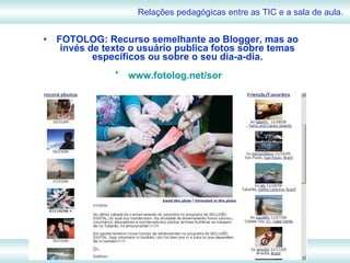 FOTOLOG: Recurso semelhante ao Blogger, mas ao invés de texto o usuário publica fotos sobre temas específicos ou sobre o seu dia-a-dia. www.fotolog.net/sor   Relações pedagógicas entre as TIC e a sala de aula. 