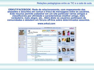 ORKUT/FACEBOOK: Rede de relacionamento, com mapeamento das amizades e assuntos em comun e troca de mensagens entre os usuários. Este recurso permite cadastrar em um site particular vários amigos e classificá-los por afinidade e caracterísitcas (melhor amigo, mais verdadeiro, mais alegre, etc.. Além disto os usuários participam de comunidades e debatem em fóruns off-line sobre determinados assuntos. www.orkut.com   Relações pedagógicas entre as TIC e a sala de aula. 
