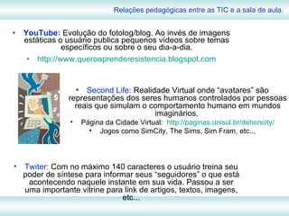 YouTube:  Evolução do fotolog/blog. Ao invés de imagens estáticas o usuário publica pequenos vídeos sobre temas específicos ou sobre o seu dia-a-dia. http://www.queroaprenderesistencia.blogspot.com Relações pedagógicas entre as TIC e a sala de aula. Second Life:  Realidade Virtual onde “avatares” são representações dos seres humanos controlados por pessoas reais que simulam o comportamento humano em mundos imaginários.  Página da Cidade Virtual:  http://paginas.unisul.br/dehoncity/ Jogos como SimCity, The Sims, Sim Fram, etc... Twiter:  Com no máximo 140 caracteres o usuário treina seu poder de síntese para informar seus “seguidores” o que está acontecendo naquele instante em sua vida. Passou a ser uma importante vitrine para link de artigos, textos, imagens, etc... 