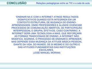 CONCLUSÃO Relações pedagógicas entre as TIC e a sala de aula. “ ENSINAR NA E COM A INTERNET ATINGE RESULTADOS SIGNIFICATIVOS QUANDO ESTÁ INTEGRADA EM UM CONTEXTO ESTRUTURAL DE MUDANÇA DO ENSINO-APRENDIZAGEM, ONDE PROFESSORES E ALUNOS VIVENCIAM PROCESSOS DE COMUNICAÇÃO ABERTOS, DE PARTICIPAÇÃO INTERPESSOAL E GRUPAL EFETIVOS. CASO CONTRÁRIO, A INTERNET SERÁ UMA TECNOLOGIA A MAIS, QUE REFORÇARÁ AS FORMAS TRADICIONAIS DE ENSINO. A INTERNET NÃO MODIFICA, SOZINHA, O PROCESSO DE ENSINAR E APRENDER, MAS DEPENDE ESSA MUDANÇA DA ATITUDE BÁSICA PESSOAL DIANTE DA VIDA, DO MUNDO, DE SI MESMO E DO OUTRO E DAS ATITUDES FUNDAMENTAIS DAS INSTITUIÇÕES ESCOLARES.  (JOSÉ MANUEL MORAM) 