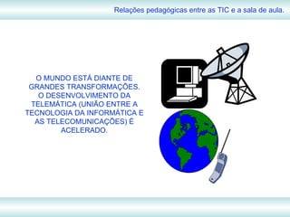 Relações pedagógicas entre as TIC e a sala de aula. O MUNDO ESTÁ DIANTE DE GRANDES TRANSFORMAÇÕES. O DESENVOLVIMENTO DA TELEMÁTICA (UNIÃO ENTRE A TECNOLOGIA DA INFORMÁTICA E AS TELECOMUNICAÇÕES) É ACELERADO. 