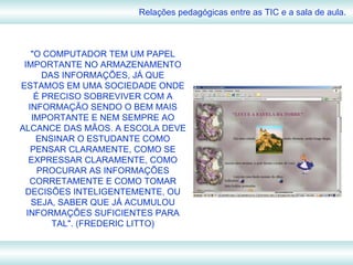Relações pedagógicas entre as TIC e a sala de aula. "O COMPUTADOR TEM UM PAPEL IMPORTANTE NO ARMAZENAMENTO DAS INFORMAÇÕES, JÁ QUE ESTAMOS EM UMA SOCIEDADE ONDE É PRECISO SOBREVIVER COM A INFORMAÇÃO SENDO O BEM MAIS IMPORTANTE E NEM SEMPRE AO ALCANCE DAS MÃOS. A ESCOLA DEVE ENSINAR O ESTUDANTE COMO PENSAR CLARAMENTE, COMO SE EXPRESSAR CLARAMENTE, COMO PROCURAR AS INFORMAÇÕES CORRETAMENTE E COMO TOMAR DECISÕES INTELIGENTEMENTE, OU SEJA, SABER QUE JÁ ACUMULOU INFORMAÇÕES SUFICIENTES PARA TAL". (FREDERIC LITTO) 