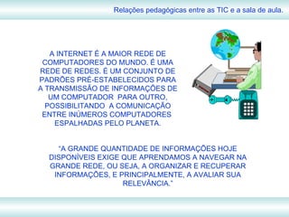 Relações pedagógicas entre as TIC e a sala de aula. A INTERNET É A MAIOR REDE DE COMPUTADORES DO MUNDO. É UMA REDE DE REDES. É UM CONJUNTO DE PADRÕES PRÉ-ESTABELECIDOS PARA A TRANSMISSÃO DE INFORMAÇÕES DE UM COMPUTADOR  PARA OUTRO, POSSIBILITANDO  A COMUNICAÇÃO ENTRE INÚMEROS COMPUTADORES  ESPALHADAS PELO PLANETA. “ A GRANDE QUANTIDADE DE INFORMAÇÕES HOJE DISPONÍVEIS EXIGE QUE APRENDAMOS A NAVEGAR NA GRANDE REDE, OU SEJA, A ORGANIZAR E RECUPERAR INFORMAÇÕES, E PRINCIPALMENTE, A AVALIAR SUA RELEVÂNCIA.” 