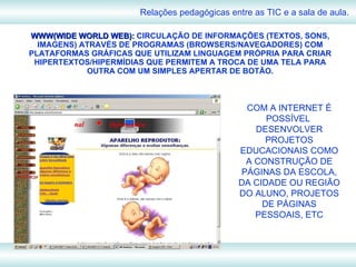 WWW(WIDE WORLD WEB):  CIRCULAÇÃO DE INFORMAÇÕES (TEXTOS, SONS, IMAGENS) ATRAVÉS DE PROGRAMAS (BROWSERS/NAVEGADORES) COM PLATAFORMAS GRÁFICAS QUE UTILIZAM LINGUAGEM PRÓPRIA PARA CRIAR HIPERTEXTOS/HIPERMÍDIAS QUE PERMITEM A TROCA DE UMA TELA PARA OUTRA COM UM SIMPLES APERTAR DE BOTÃO. Relações pedagógicas entre as TIC e a sala de aula. COM A INTERNET É POSSÍVEL  DESENVOLVER PROJETOS EDUCACIONAIS COMO A CONSTRUÇÃO DE PÁGINAS DA ESCOLA, DA CIDADE OU REGIÃO DO ALUNO, PROJETOS DE PÁGINAS PESSOAIS, ETC 