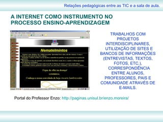 A INTERNET COMO INSTRUMENTO NO PROCESSO ENSINO-APRENDIZAGEM Relações pedagógicas entre as TIC e a sala de aula. TRABALHOS COM PROJETOS INTERDISCIPLINARES, UTILIZAÇÃO DE SITES E BANCOS DE INFORMAÇÕES (ENTREVISTAS, TEXTOS, FOTOS, ETC.), CORRESPONDÊNCIA ENTRE ALUNOS, PROFESSORES, PAIS E COMUNIDADE ATRAVÉS DE E-MAILS. Portal do Professor Enzo:  http://paginas.unisul.br/enzo.moreira/ 