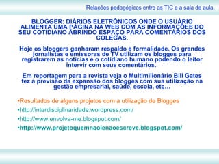 BLOGGER: DIÁRIOS ELETRÔNICOS ONDE O USUÁRIO ALIMENTA UMA PÁGINA NA WEB COM AS INFORMAÇÕES DO SEU COTIDIANO ÃBRINDO ESPAÇO PARA COMENTÁRIOS DOS COLEGAS. Hoje os bloggers ganharam respaldo e formalidade. Os grandes jornalistas e emissoras de TV utilizam os blogges para registrarem as notícias e o cotidiano humano podendo o leitor intervir com seus comentários.  Em reportagem para a revista veja o Multimilionário Bill Gates fez a previsão da expansão dos blogges com sua utilização na gestão empresarial, saúde, escola, etc… Resultados de alguns projetos com a utilização de Blogges http://interdisciplinaridade.wordpress.com/ http://www.envolva-me.blogspot.com/ http://www.projetoquemnaolenaoescreve.blogspot.com/ Relações pedagógicas entre as TIC e a sala de aula. 